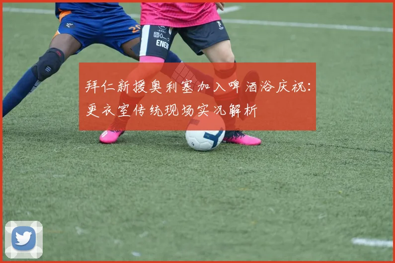 拜仁新援奥利塞加入啤酒浴庆祝：更衣室传统现场实况解析