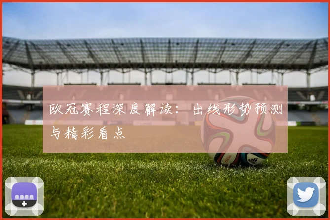 欧冠赛程深度解读：出线形势预测与精彩看点
