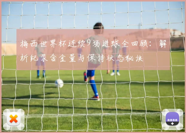 梅西世界杯连续9场进球全回顾:解析纪录含金量与保持状态秘诀