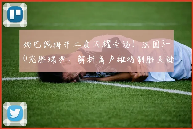 姆巴佩梅开二度闪耀全场！法国3-0完胜瑞典，解析高卢雄鸡制胜关键与战术打法