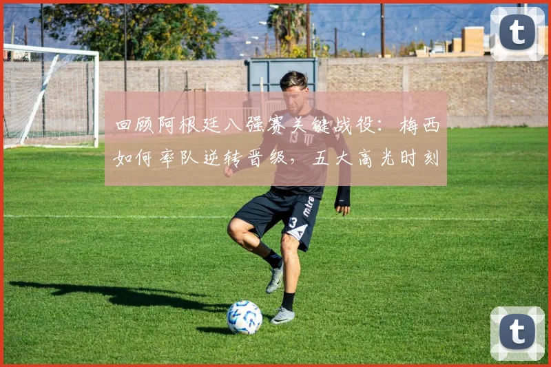 回顾阿根廷八强赛关键战役：梅西如何率队逆转晋级，五大高光时刻解析