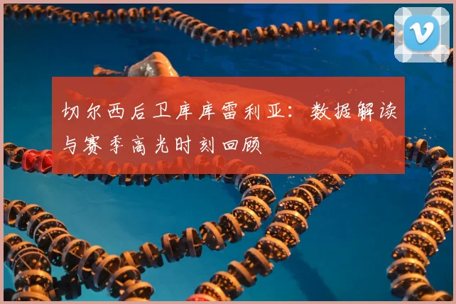 切尔西后卫库库雷利亚:数据解读与赛季高光时刻回顾