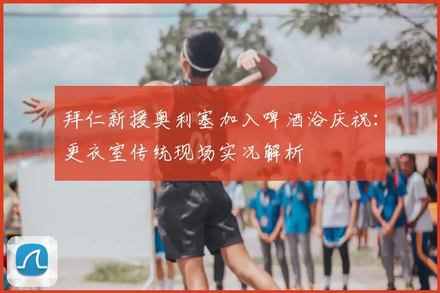 拜仁新援奥利塞加入啤酒浴庆祝：更衣室传统现场实况解析