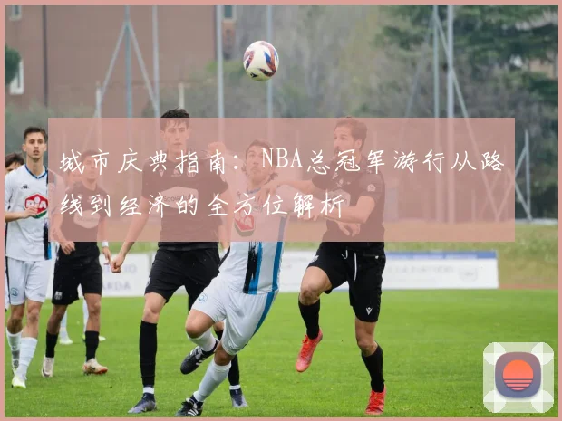 城市庆典指南:NBA总冠军游行从路线到经济的全方位解析