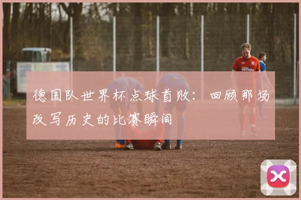 德国队世界杯点球首败：回顾那场改写历史的比赛瞬间